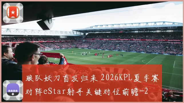狼队妖刀首发归来 2026KPL夏季赛对阵eStar射手关键对位前瞻