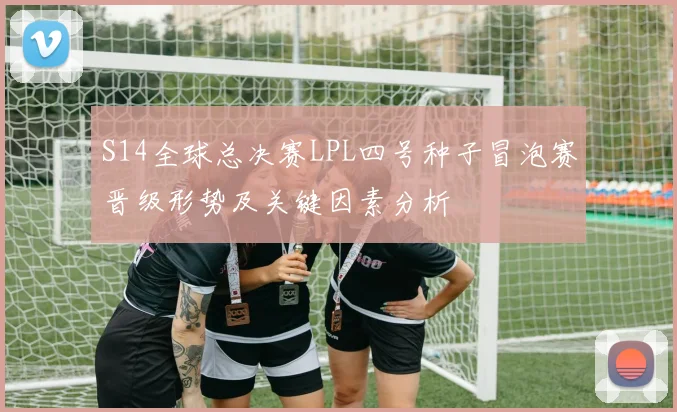 S14全球总决赛LPL四号种子冒泡赛晋级形势及关键因素分析