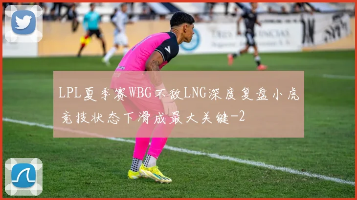 LPL夏季赛WBG不敌LNG深度复盘小虎竞技状态下滑成最大关键